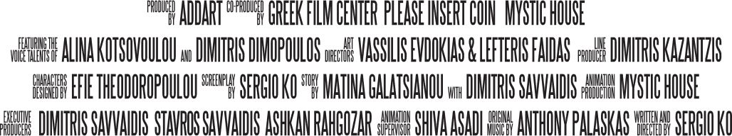 Produced by ADDART. Co-Produced by Greek Film Center, Please Insert Coin, Mystic House. Featuring the voice talents of: Alina Kotsovoulou and Dimitris Simopoulos. Art Directors: Vassilis Evdokias & Lefteris Faidas. Line Producer: Dimitris Kazantzis. Characters designed by Efie Theodoropoulou. Screenplay by Sergio Ko. Story by Matina Galatsianou with Dimitris Savvaidis. Animation Production: Mystic House. Executive Producers: Dimitris Savvaidis, Stavros Savvaidis, Ashkan Rahgozar. Animation Supervison: Shiva Asadi. Original music by Anthony Palaskas. Written and directed by Sergio Ko.